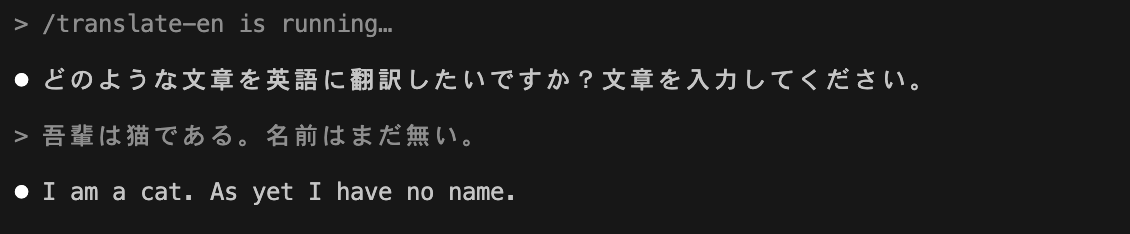 > /translate-en is running… ⏺ どのような文章を英語に翻訳したいですか?文章を入力してください。> 吾輩は猫である。名前はまだ無い。⏺ I am a cat. As yet I have no name.